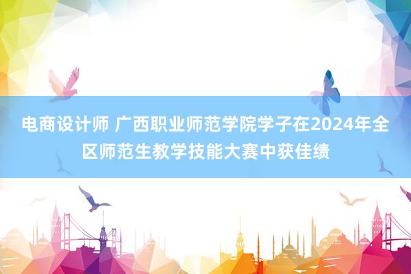 电商设计师 广西职业师范学院学子在2024年全区师范生教学技能大赛中获佳绩