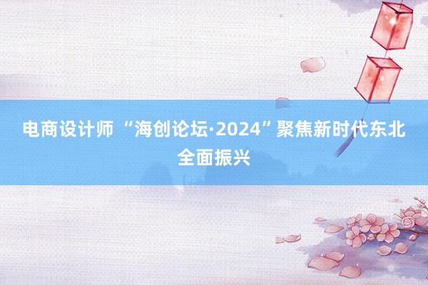 电商设计师 “海创论坛·2024”聚焦新时代东北全面振兴