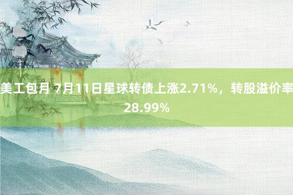 美工包月 7月11日星球转债上涨2.71%，转股溢价率28.99%