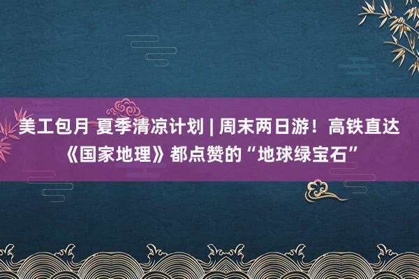 美工包月 夏季清凉计划 | 周末两日游！高铁直达《国家地理》都点赞的“地球绿宝石”