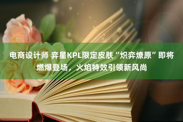 电商设计师 弈星KPL限定皮肤“炽弈燎原”即将燃爆登场，火焰特效引领新风尚