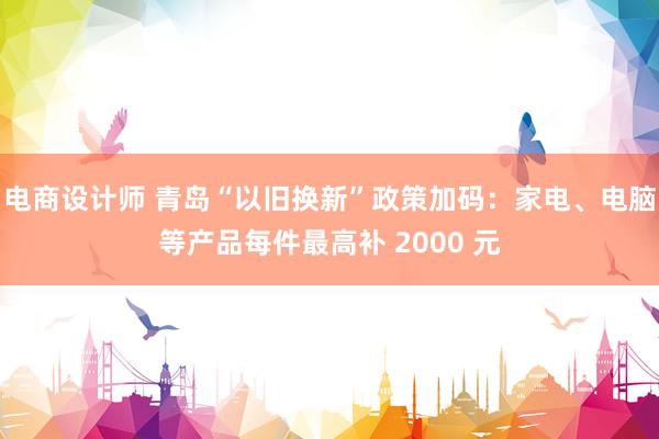 电商设计师 青岛“以旧换新”政策加码：家电、电脑等产品每件最高补 2000 元