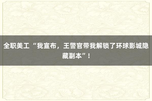 全职美工 “我宣布，王警官带我解锁了环球影城隐藏副本”！