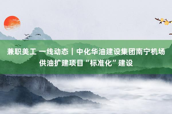 兼职美工 一线动态｜中化华油建设集团南宁机场供油扩建项目“标准化”建设