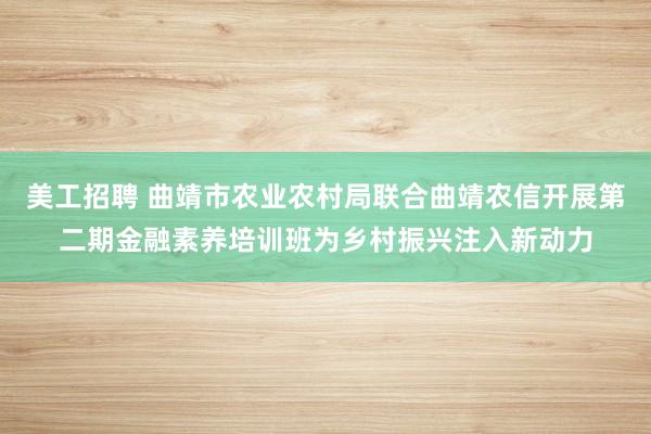 美工招聘 曲靖市农业农村局联合曲靖农信开展第二期金融素养培训班为乡村振兴注入新动力