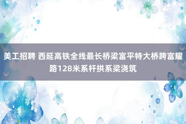 美工招聘 西延高铁全线最长桥梁富平特大桥跨富耀路128米系杆拱系梁浇筑