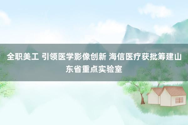 全职美工 引领医学影像创新 海信医疗获批筹建山东省重点实验室