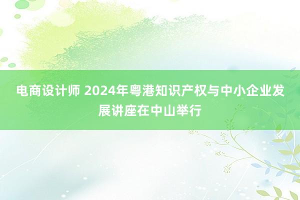 电商设计师 2024年粤港知识产权与中小企业发展讲座在中山举行