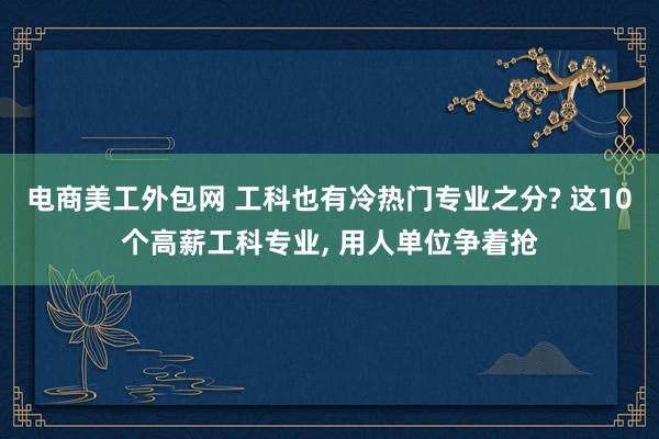 电商美工外包网 工科也有冷热门专业之分? 这10个高薪工科专业, 用人单位争着抢