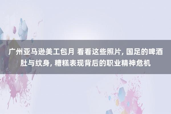 广州亚马逊美工包月 看看这些照片, 国足的啤酒肚与纹身, 糟糕表现背后的职业精神危机