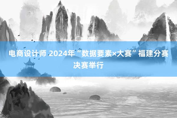 电商设计师 2024年“数据要素×大赛”福建分赛决赛举行